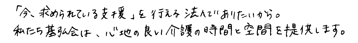 「今、求められている支援」を行える法人でありたいから。私達基弘会は、心地の良い介護の時間と空間を考え続けます。